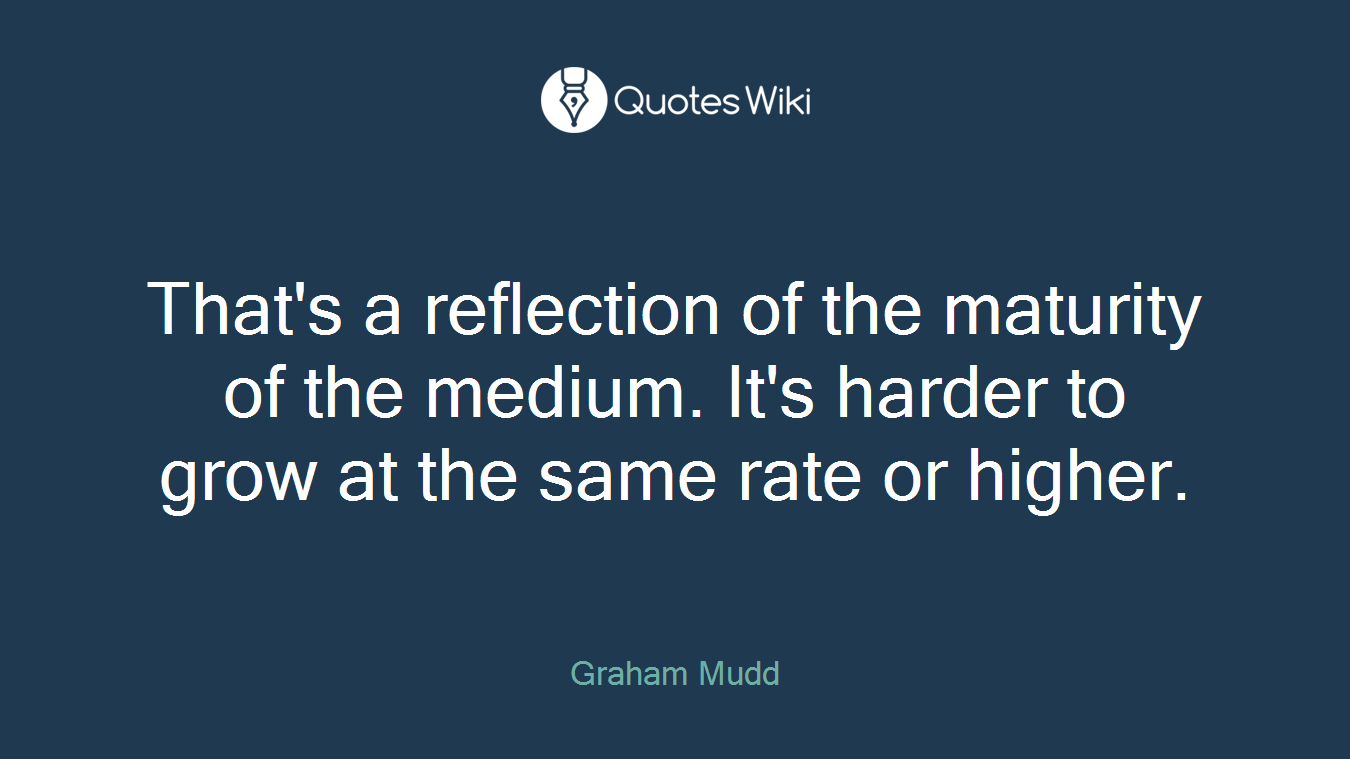 That's a reflection of the maturity of the medium. It's harder to grow at the same rate or higher.