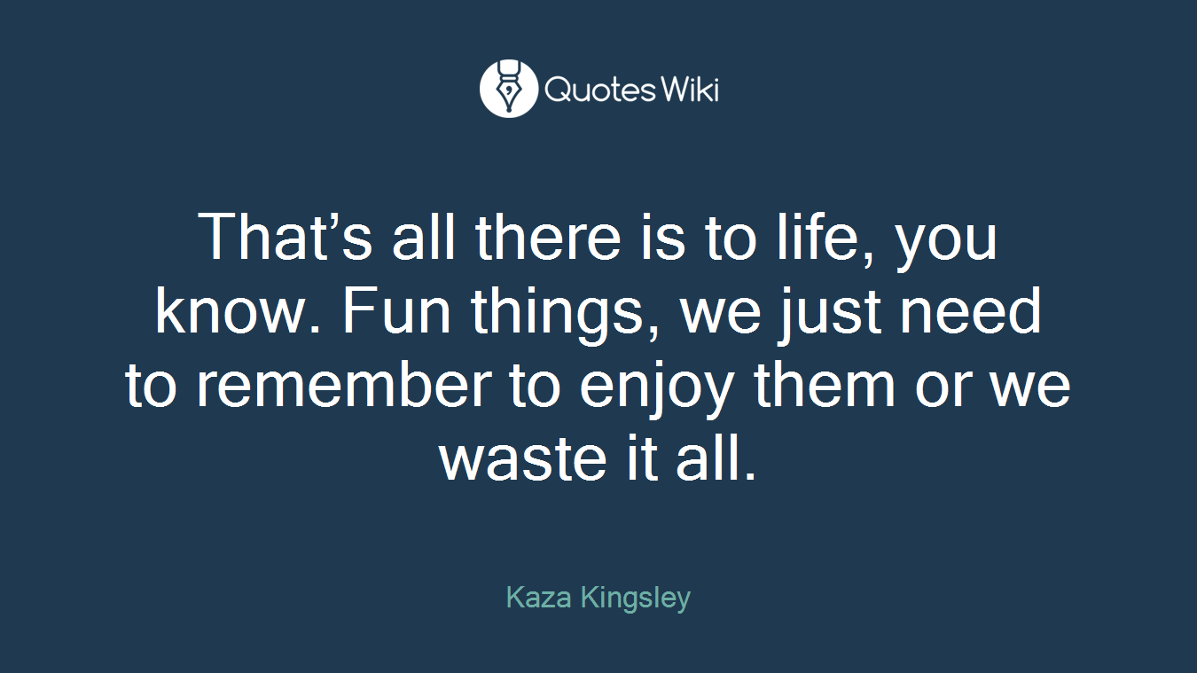 That’s all there is to life, you know. Fun things, we just need to remember to enjoy them or we waste it all.