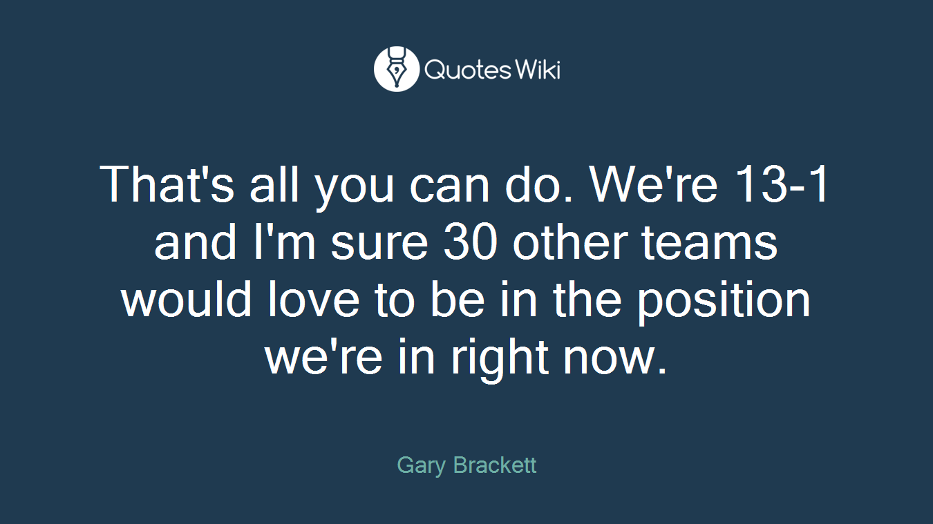 That's all you can do. We're 13-1 and I'm sure 30 other teams would love to be in the position we're in right now.