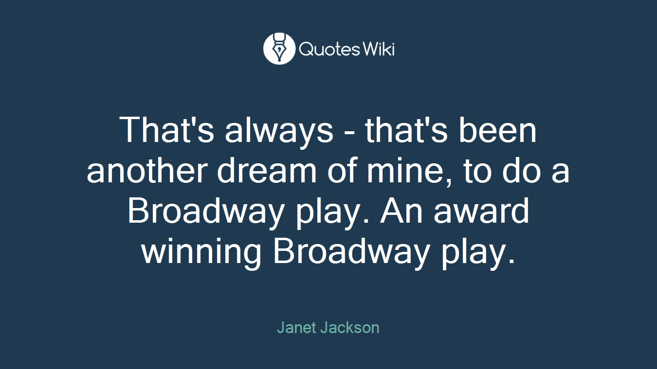 That's always - that's been another dream of mine, to do a Broadway play. An award winning Broadway play.