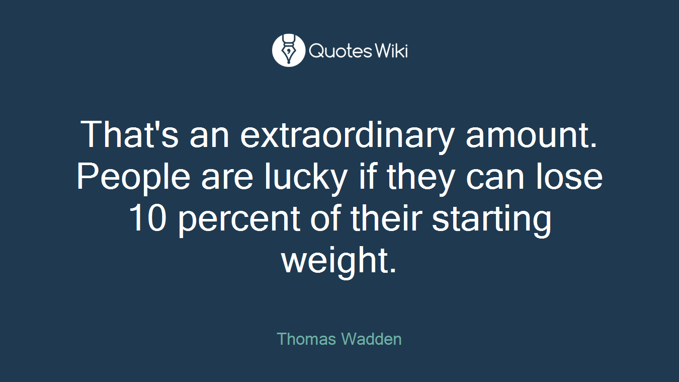 That's an extraordinary amount. People are lucky if they can lose 10 percent of their starting weight.