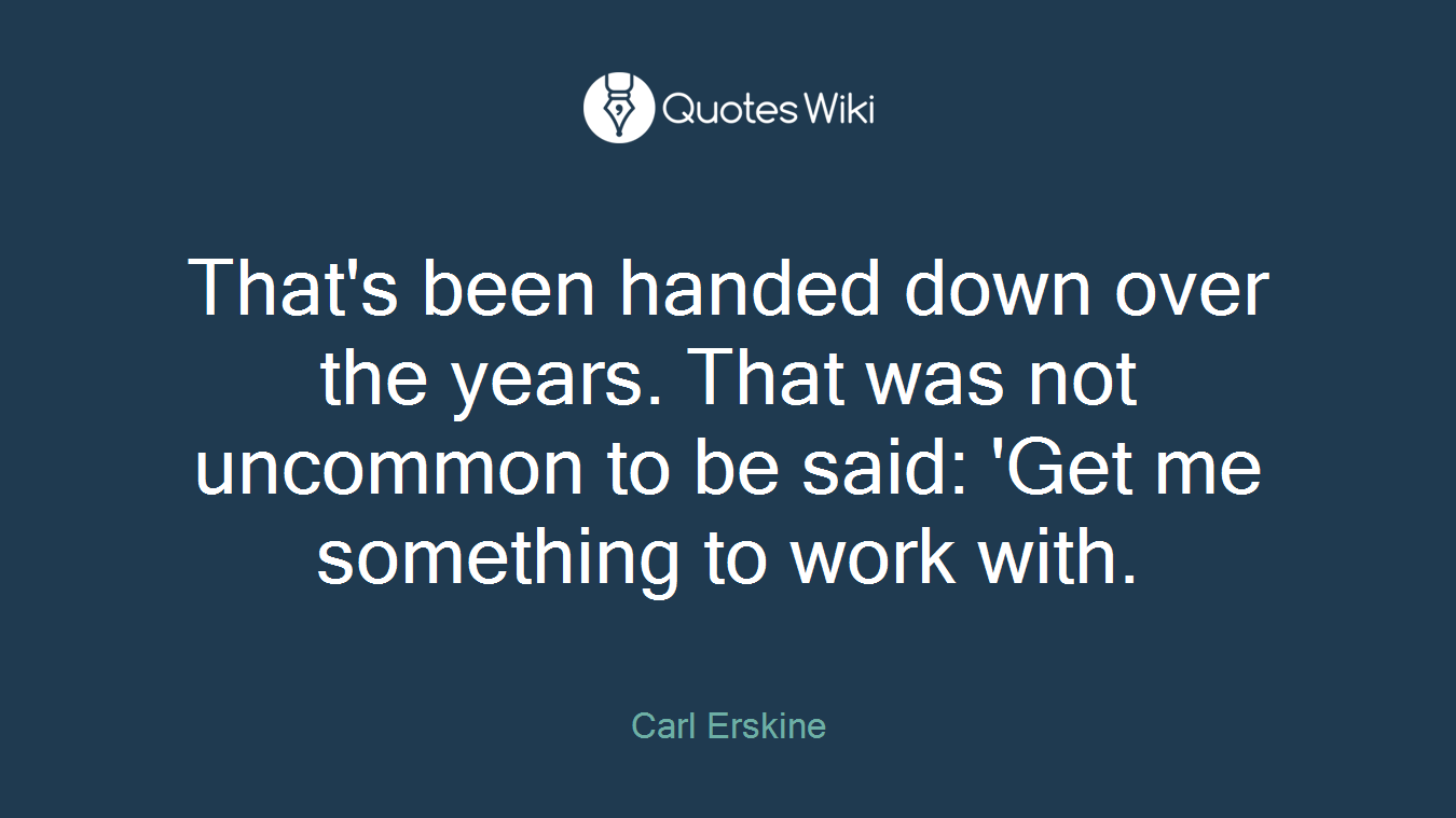 That's been handed down over the years. That was not uncommon to be said: 'Get me something to work with.