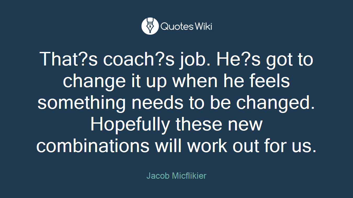 That?s coach?s job. He?s got to change it up when he feels something needs to be changed. Hopefully these new combinations will work out for us.