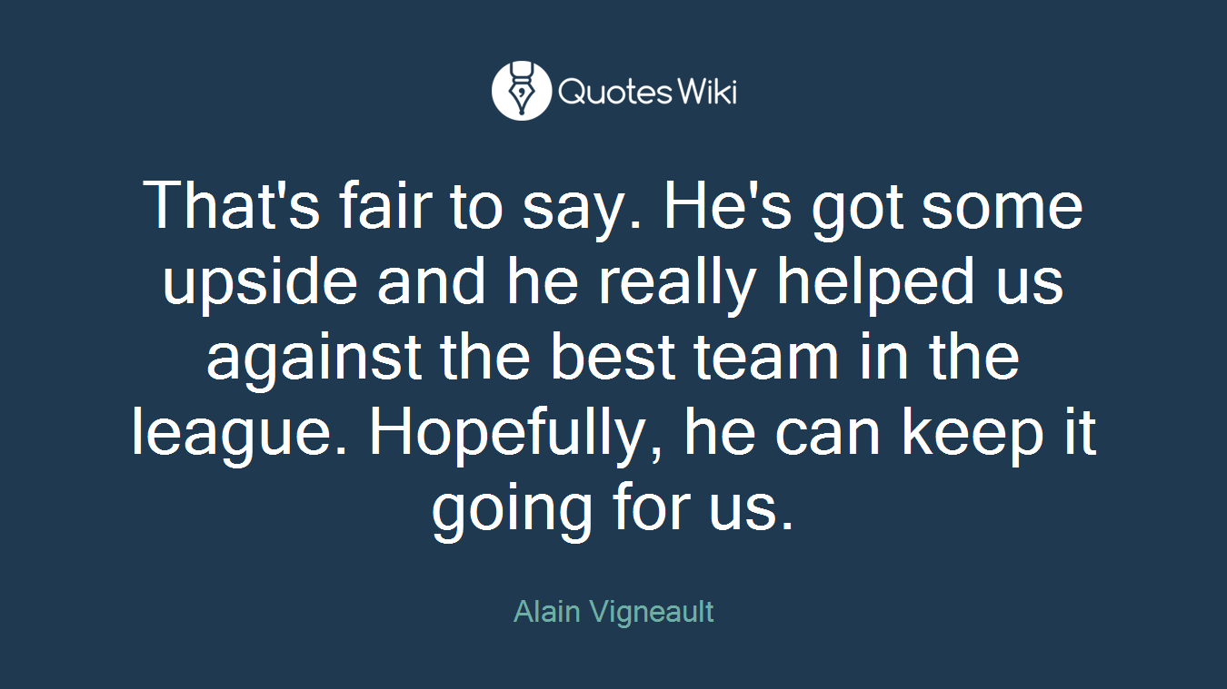 That's fair to say. He's got some upside and he really helped us against the best team in the league. Hopefully, he can keep it going for us.