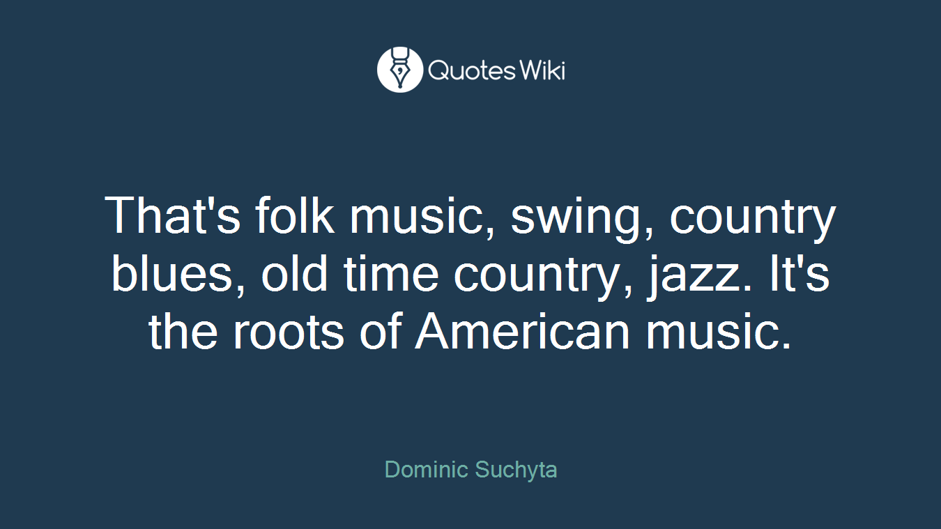 That's folk music, swing, country blues, old time country, jazz. It's the roots of American music.