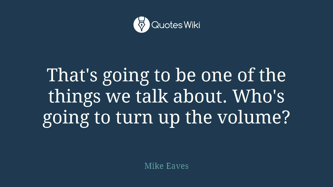 That's going to be one of the things we talk about. Who's going to turn up the volume?