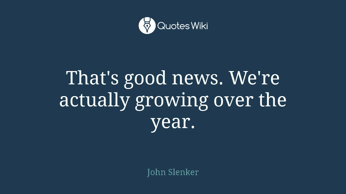 That's good news. We're actually growing over the year.