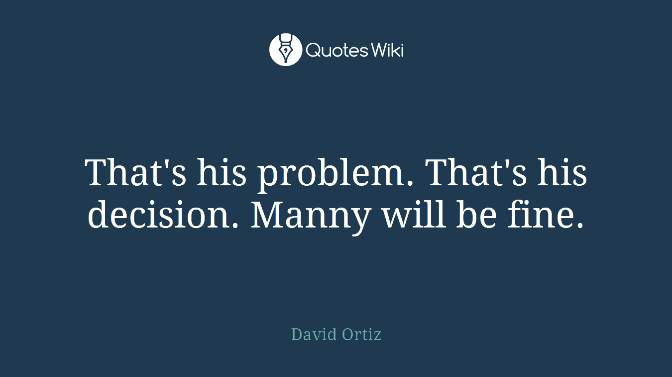 That's his problem. That's his decision. Manny will be fine.