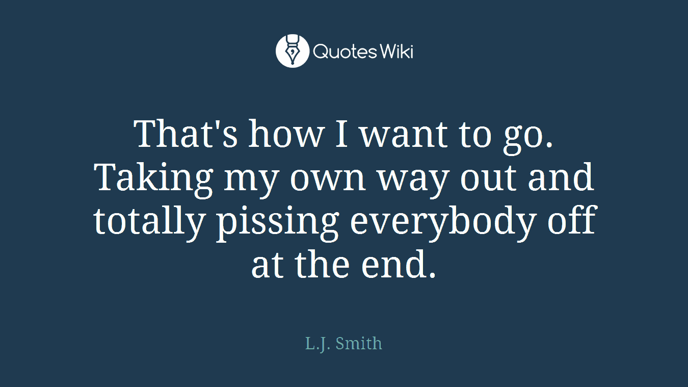 That's how I want to go. Taking my own way out and totally pissing everybody off at the end.