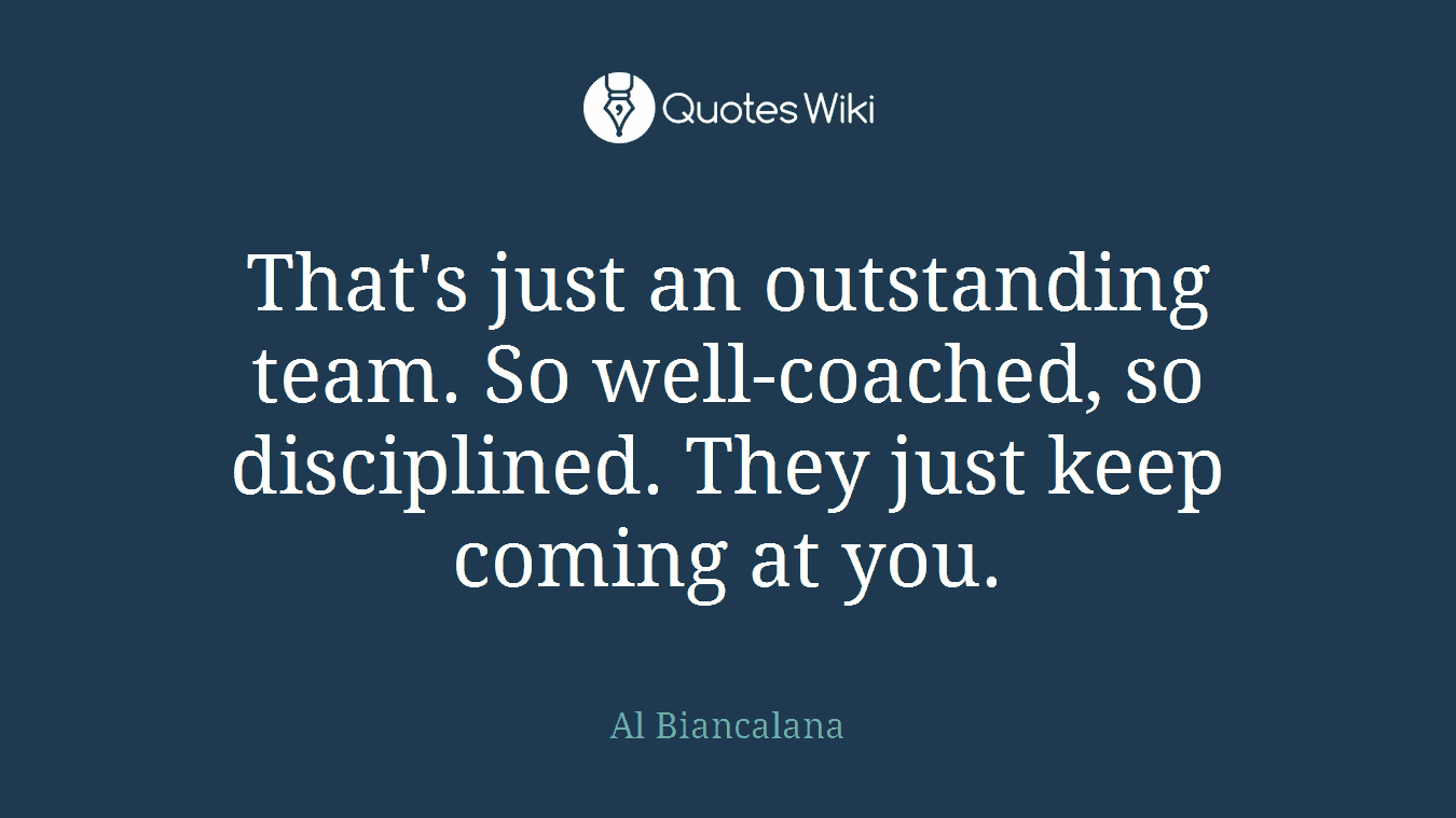 That's just an outstanding team. So well-coached, so disciplined. They just keep coming at you.
