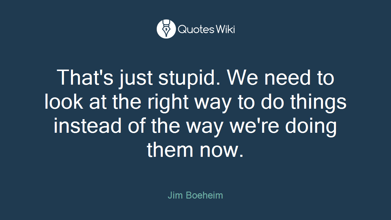 That's just stupid. We need to look at the right way to do things instead of the way we're doing them now.
