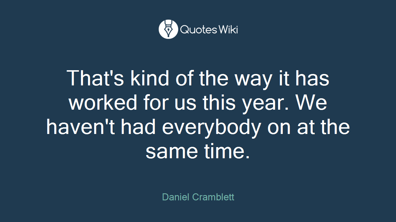 That's kind of the way it has worked for us this year. We haven't had everybody on at the same time.