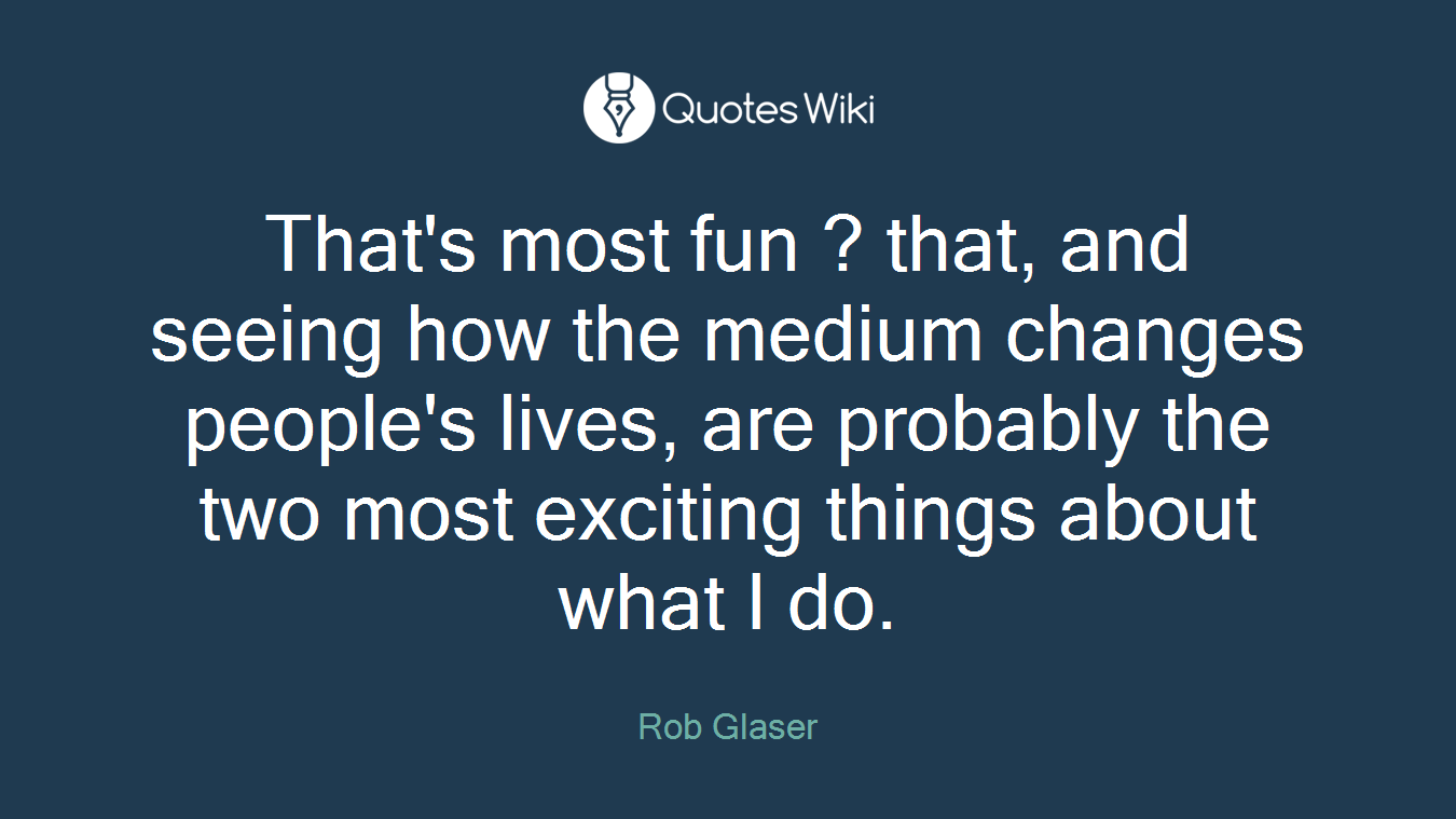That's most fun ? that, and seeing how the medium changes people's lives, are probably the two most exciting things about what I do.