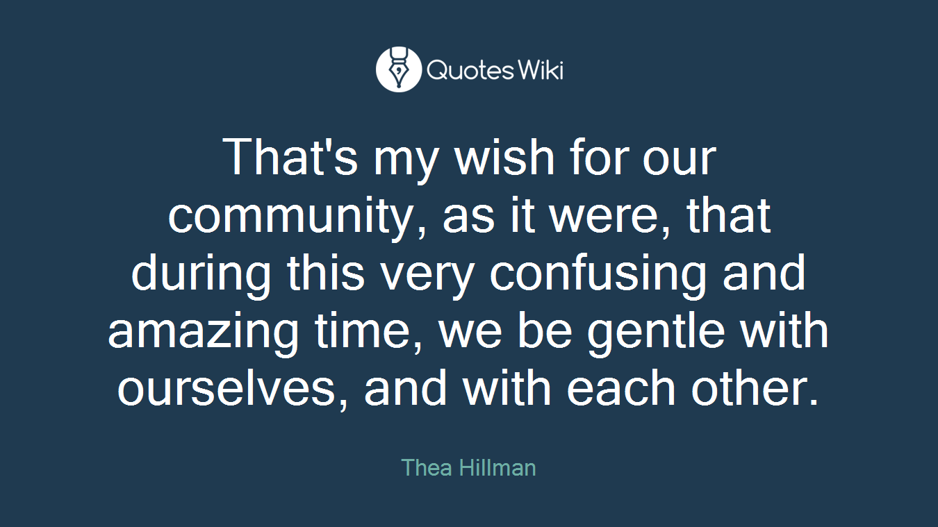 That's my wish for our community, as it were, that during this very confusing and amazing time, we be gentle with ourselves, and with each other.