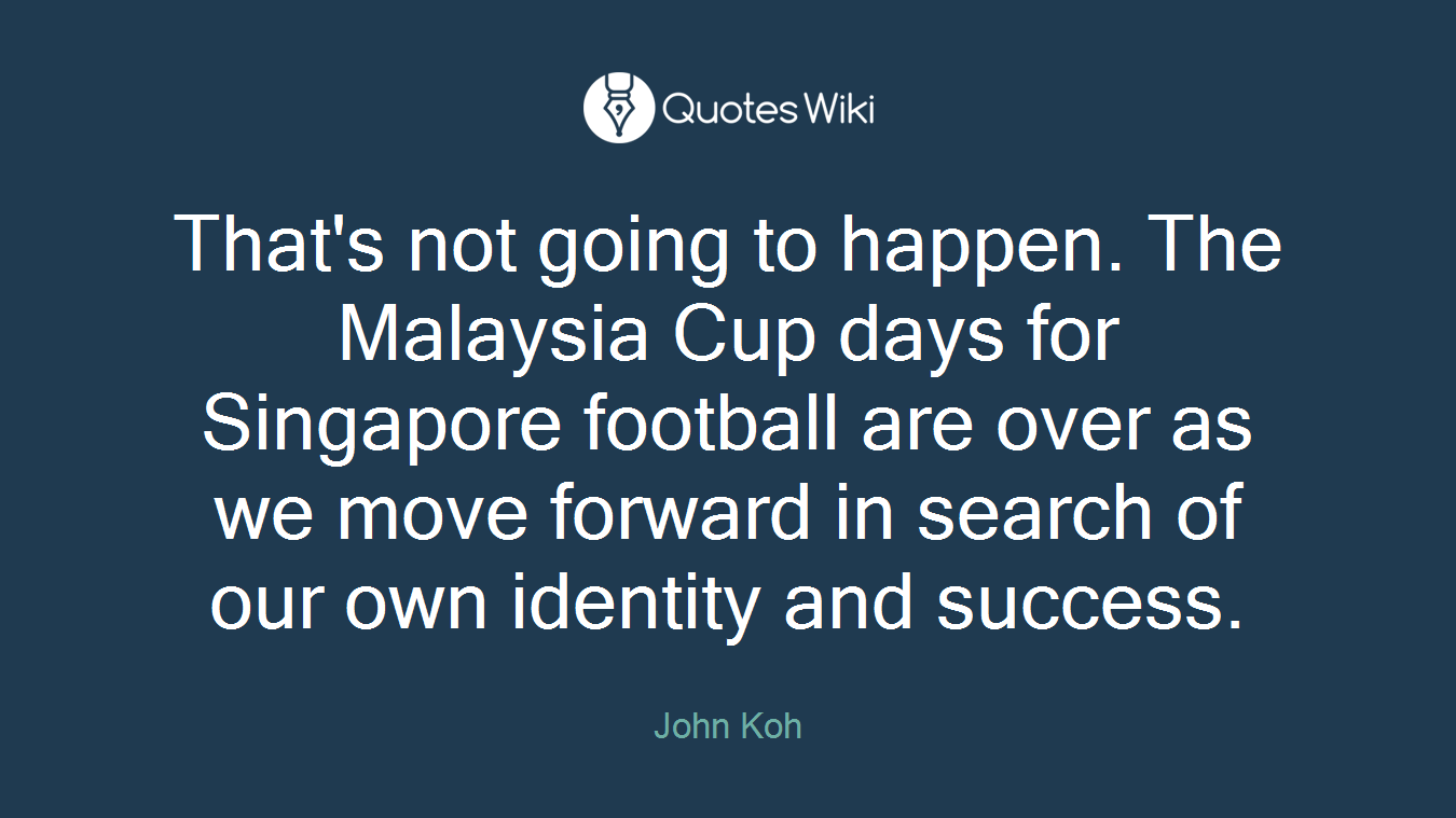 That's not going to happen. The Malaysia Cup days for Singapore football are over as we move forward in search of our own identity and success.