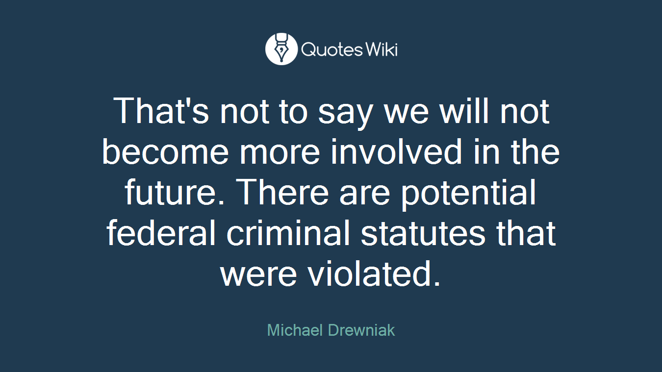 That's not to say we will not become more involved in the future. There are potential federal criminal statutes that were violated.