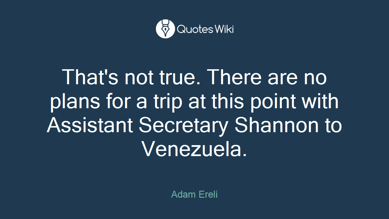 That's not true. There are no plans for a trip at this point with Assistant Secretary Shannon to Venezuela.