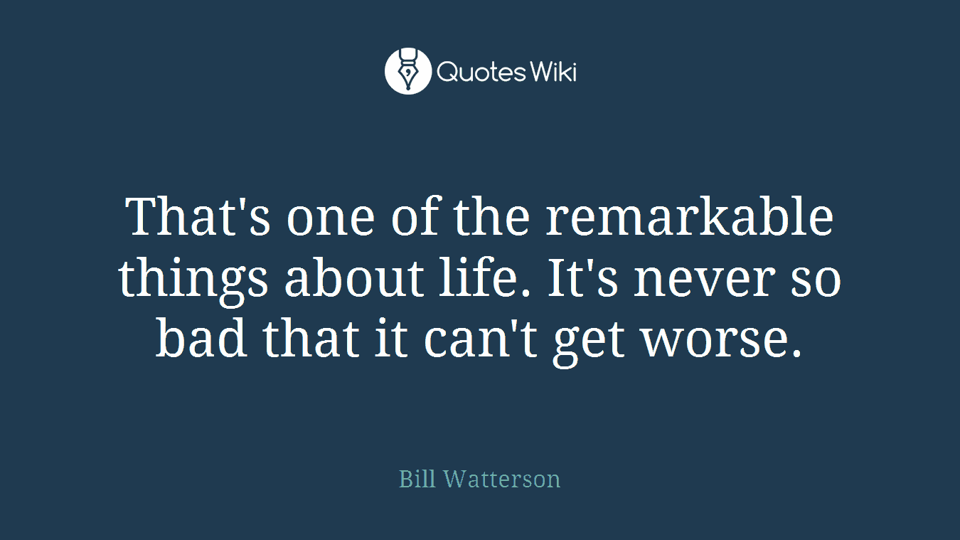 That's one of the remarkable things about life. It's never so bad that it can't get worse.