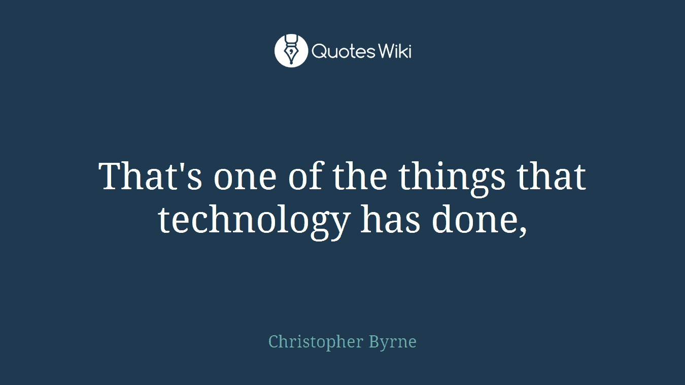 That's one of the things that technology has done,