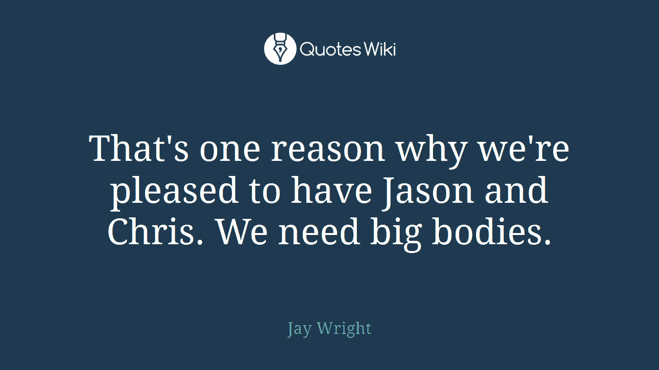 That's one reason why we're pleased to have Jason and Chris. We need big bodies.
