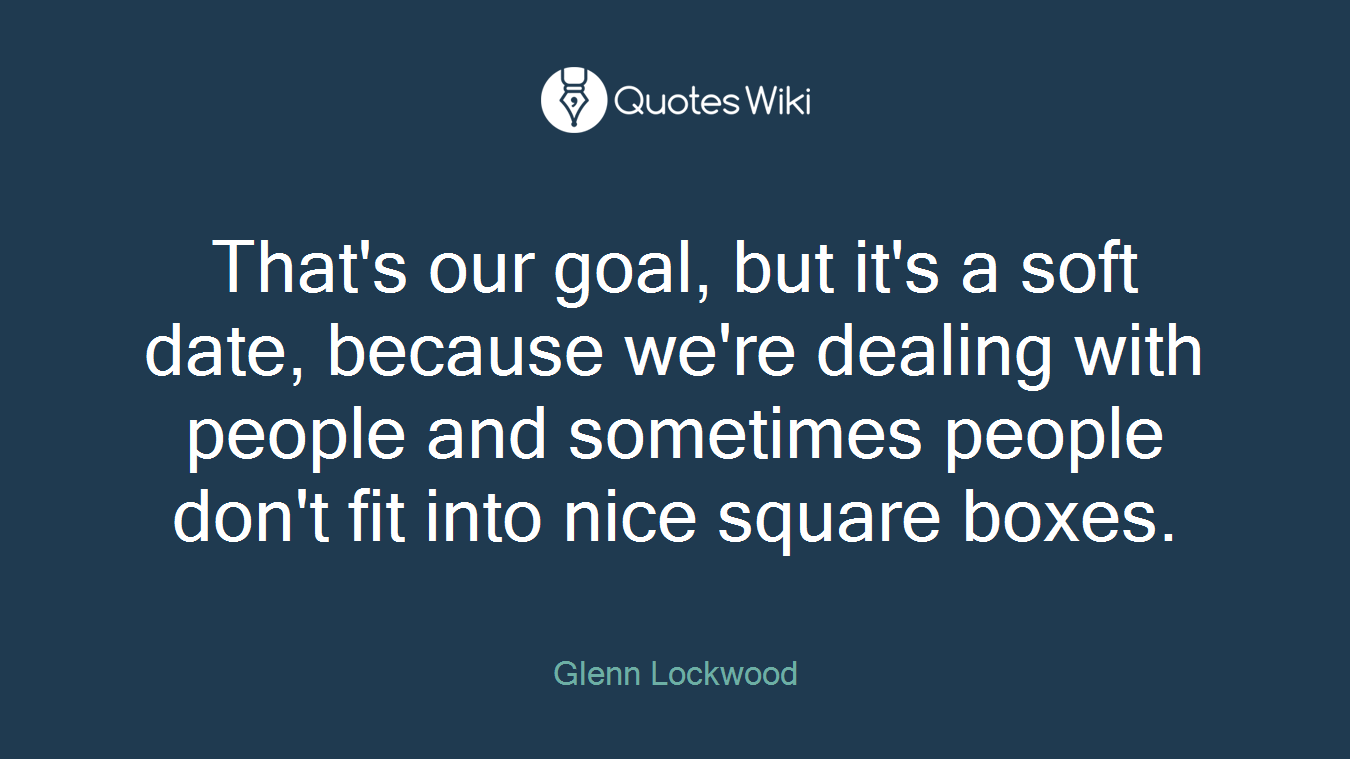 That's our goal, but it's a soft date, because we're dealing with people and sometimes people don't fit into nice square boxes.