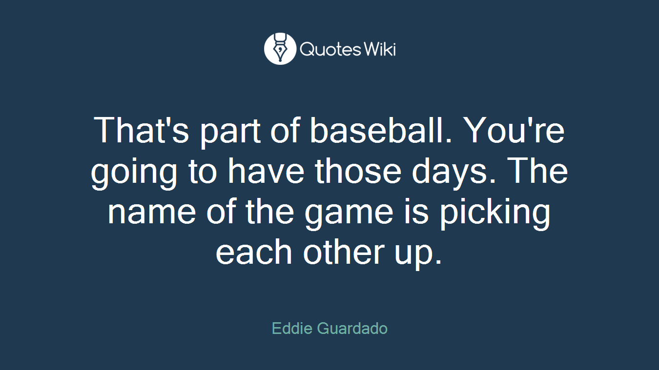 That's part of baseball. You're going to have those days. The name of the game is picking each other up.