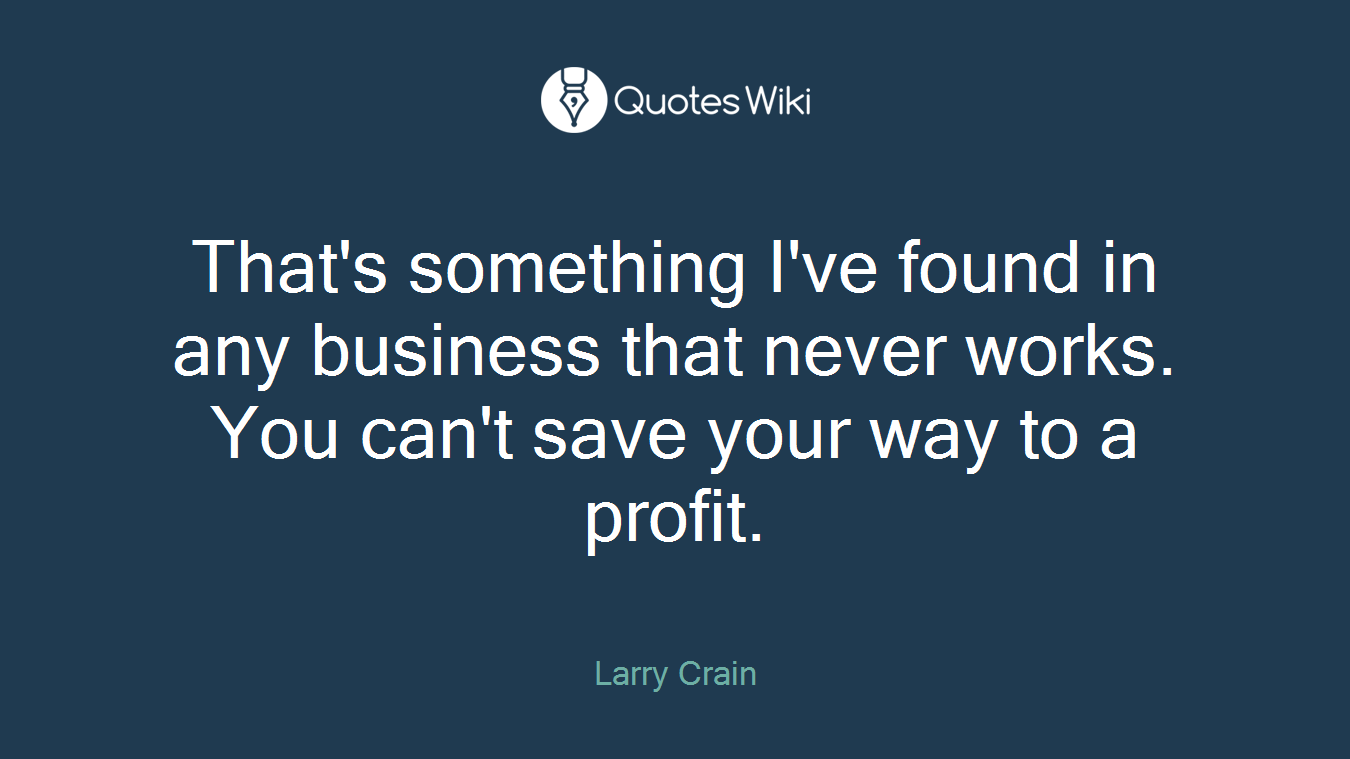 That's something I've found in any business that never works. You can't save your way to a profit.