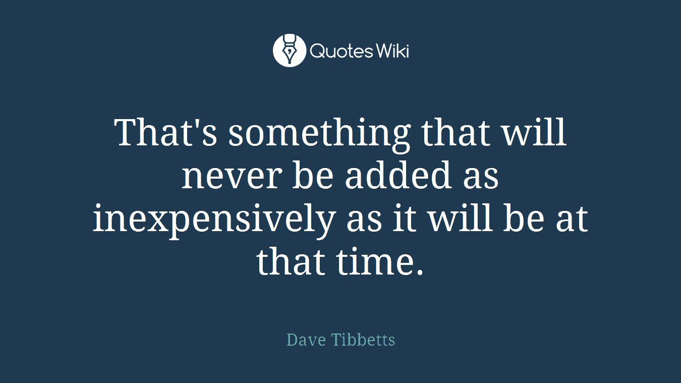That's something that will never be added as inexpensively as it will be at that time.