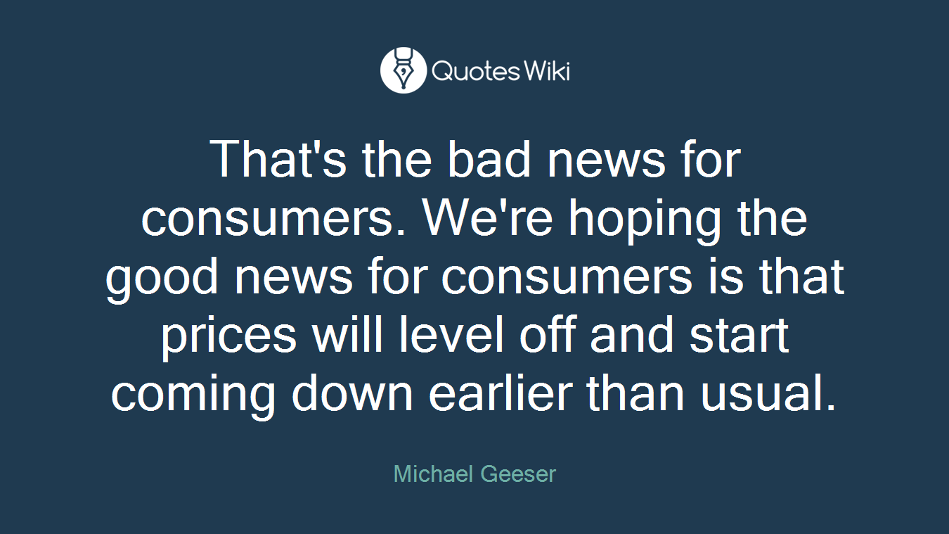 That's the bad news for consumers. We're hoping the good news for consumers is that prices will level off and start coming down earlier than usual.