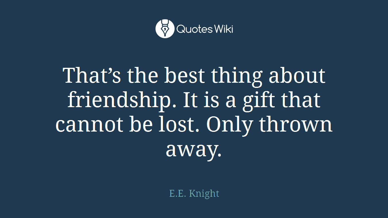 That’s the best thing about friendship. It is a gift that cannot be lost. Only thrown away.
