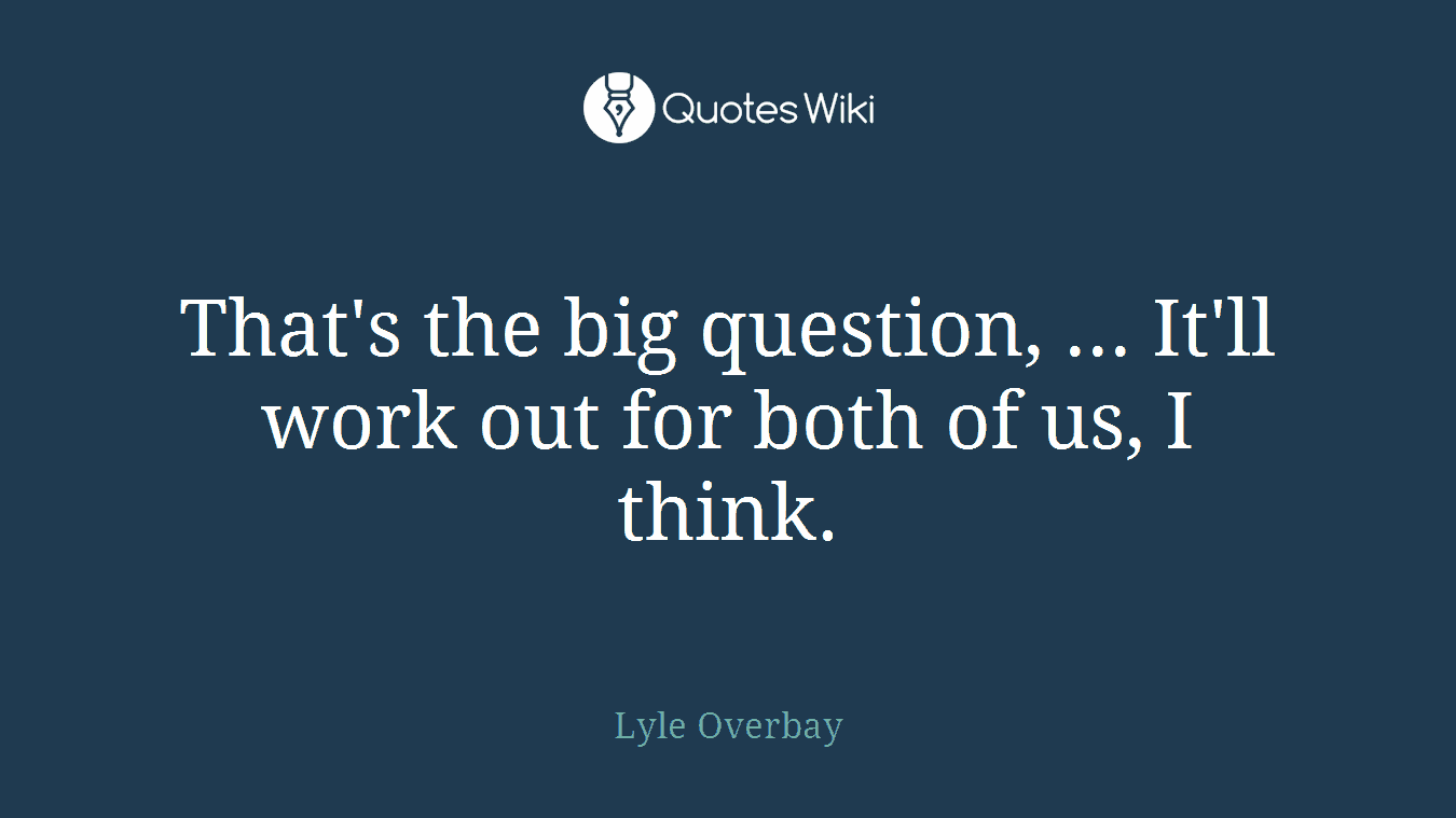 That's the big question, ... It'll work out for both of us, I think.