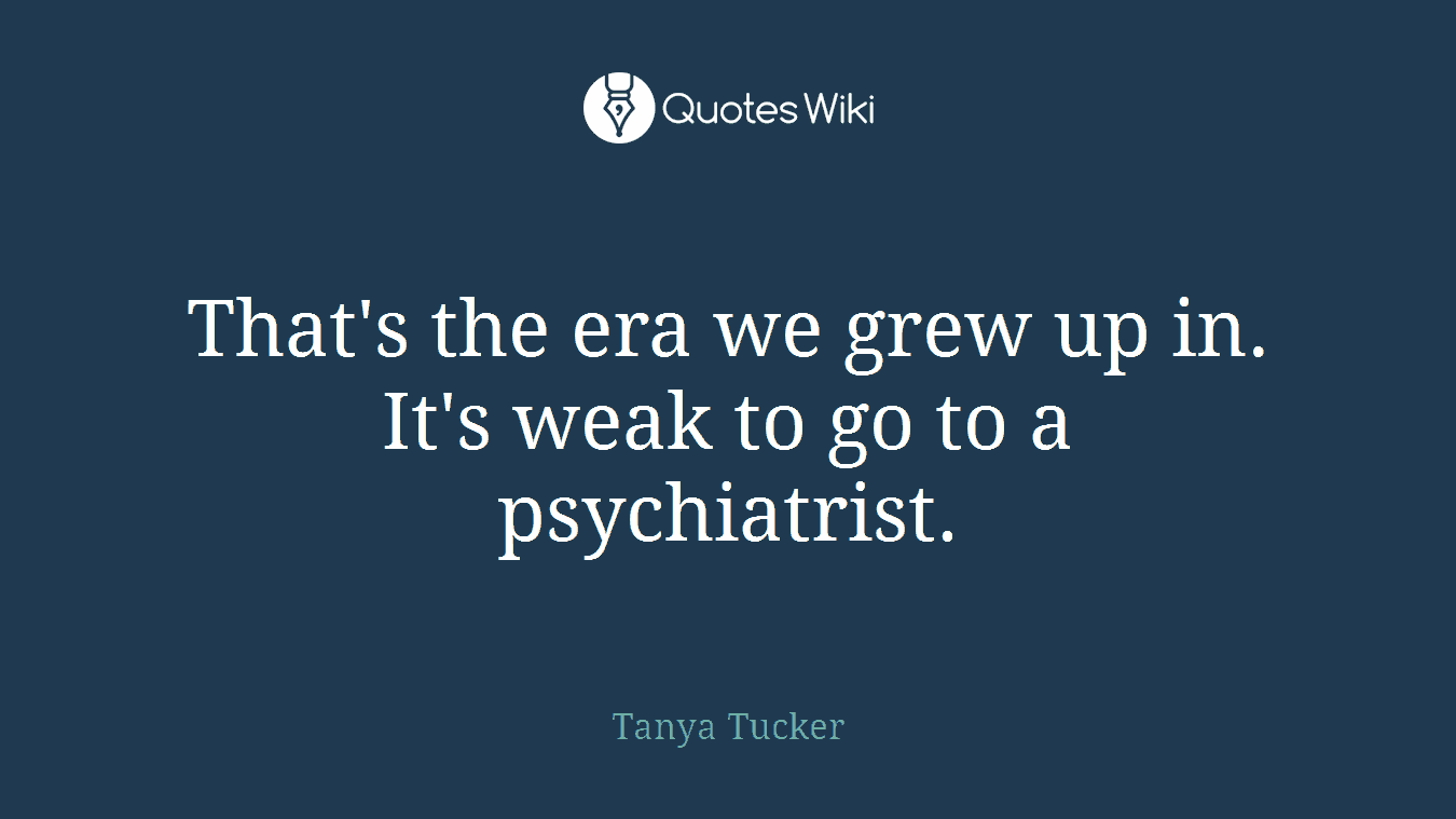 That's the era we grew up in. It's weak to go to a psychiatrist.