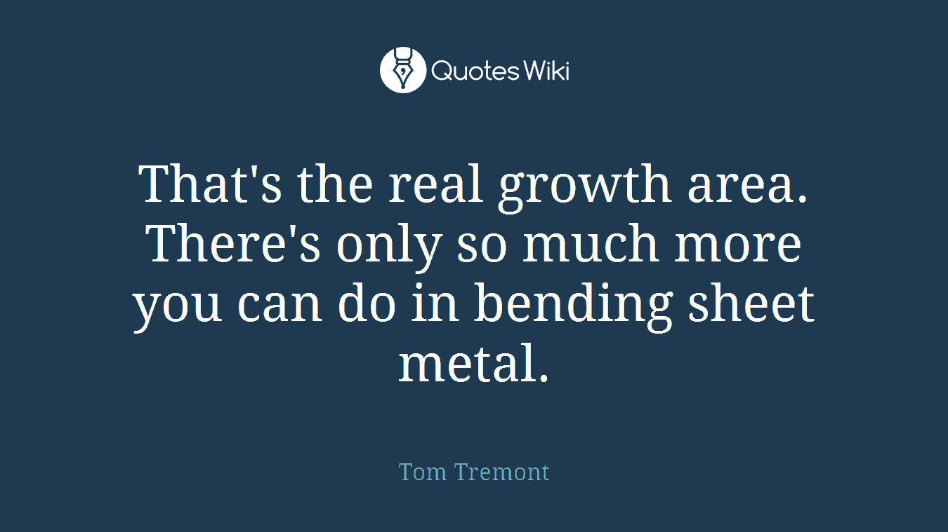 That's the real growth area. There's only so much more you can do in bending sheet metal.