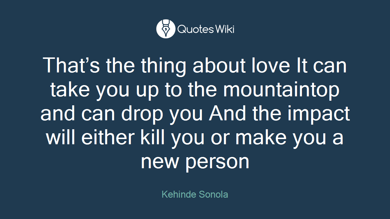 That’s the thing about love It can take you up to the mountaintop and can drop you And the impact will either kill you or make you a new person
