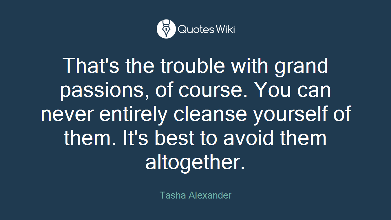 That's the trouble with grand passions, of course. You can never entirely cleanse yourself of them. It's best to avoid them altogether.