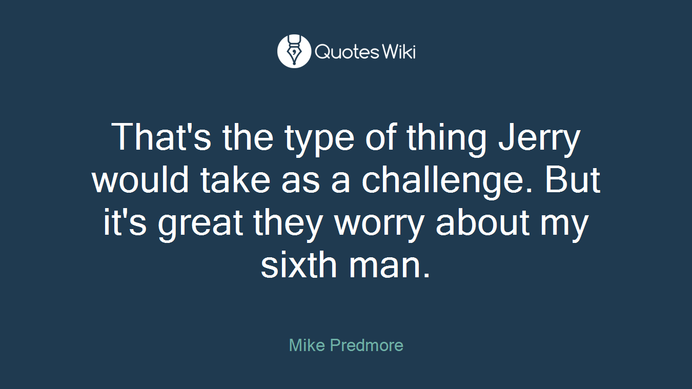 That's the type of thing Jerry would take as a challenge. But it's great they worry about my sixth man.