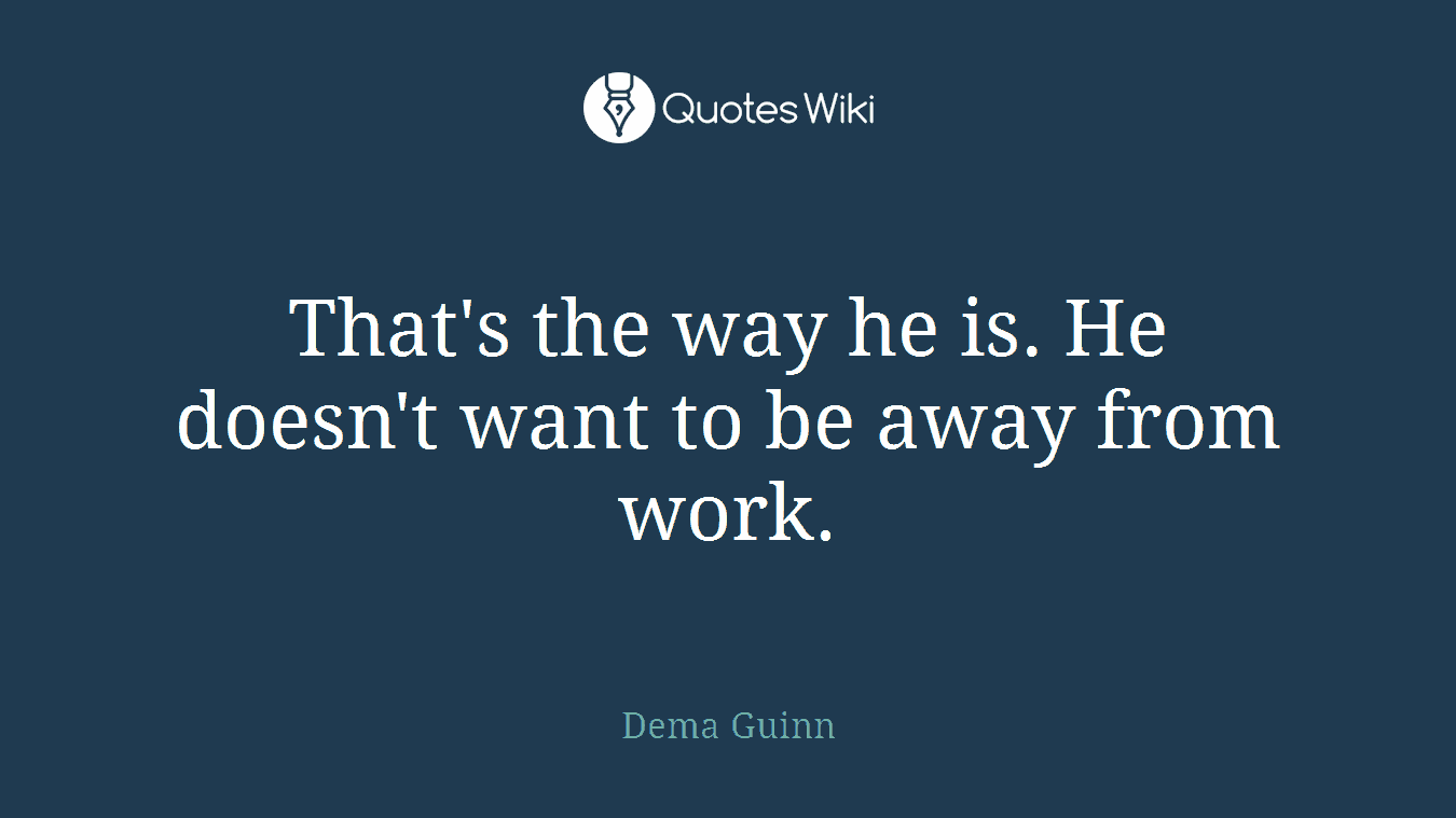 That's the way he is. He doesn't want to be away from work.
