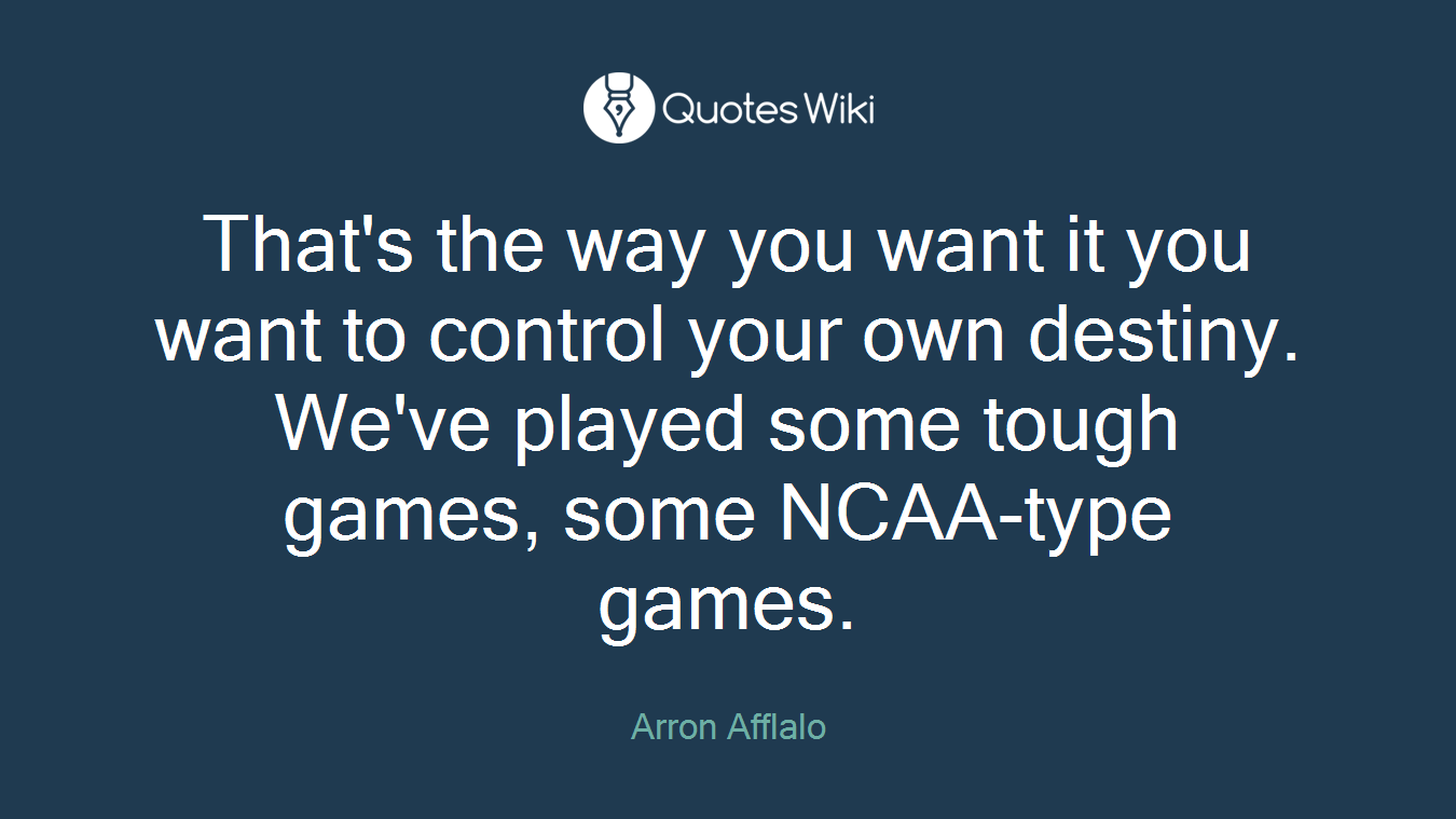 That's the way you want it you want to control your own destiny. We've played some tough games, some NCAA-type games.