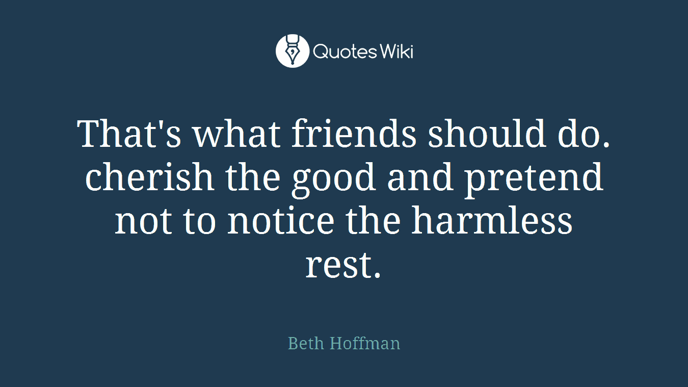 That's what friends should do. cherish the good and pretend not to notice the harmless rest.