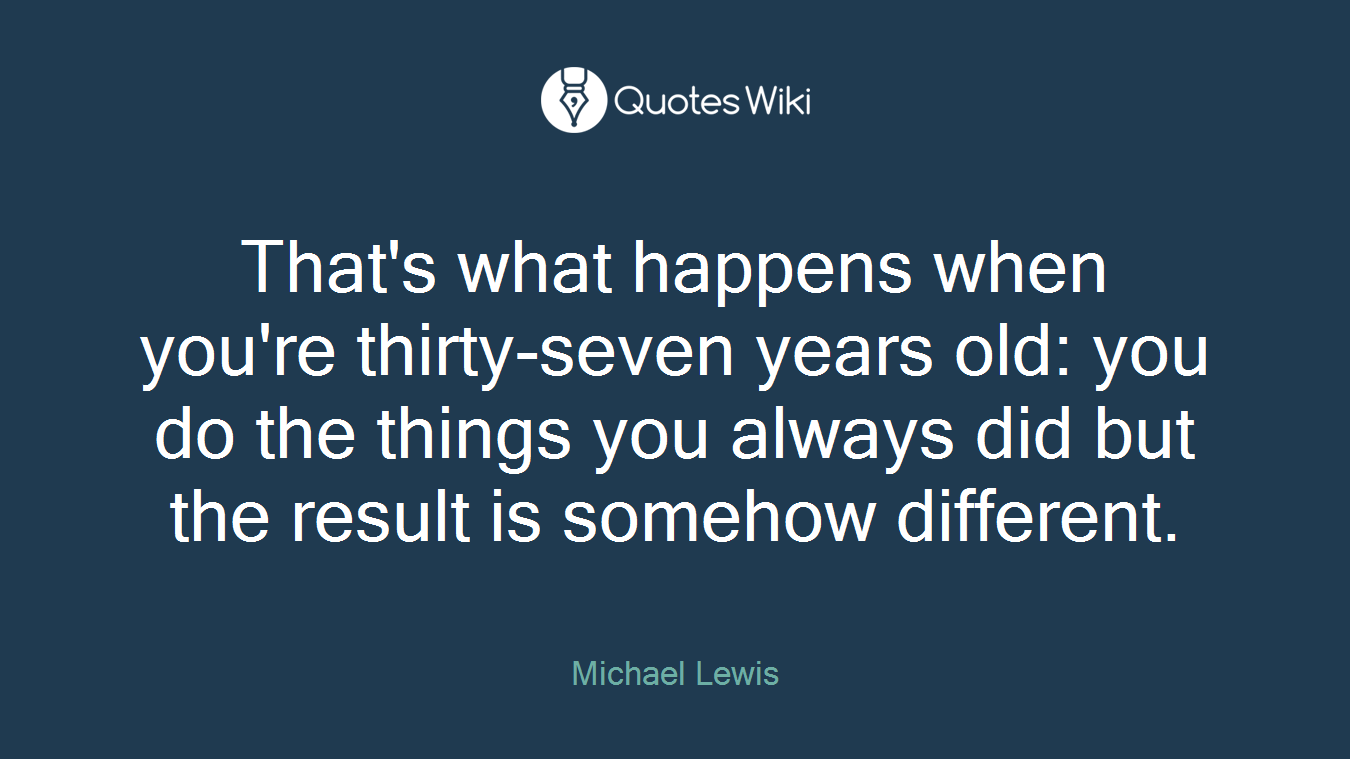 That's what happens when you're thirty-seven years old: you do the things you always did but the result is somehow different.