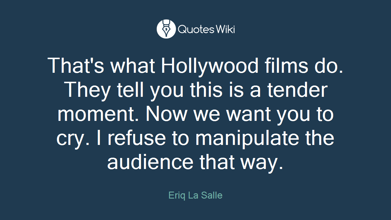 That's what Hollywood films do. They tell you this is a tender moment. Now we want you to cry. I refuse to manipulate the audience that way.