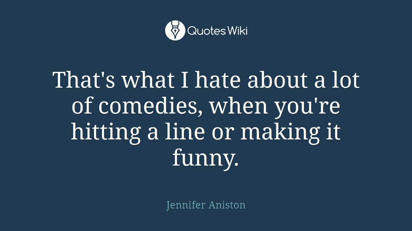 That's what I hate about a lot of comedies, when you're hitting a line or making it funny.