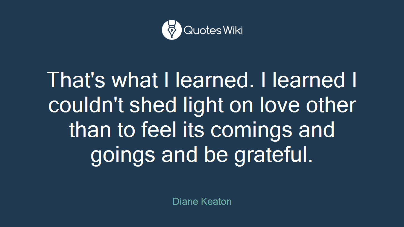 That's what I learned. I learned I couldn't shed light on love other than to feel its comings and goings and be grateful.