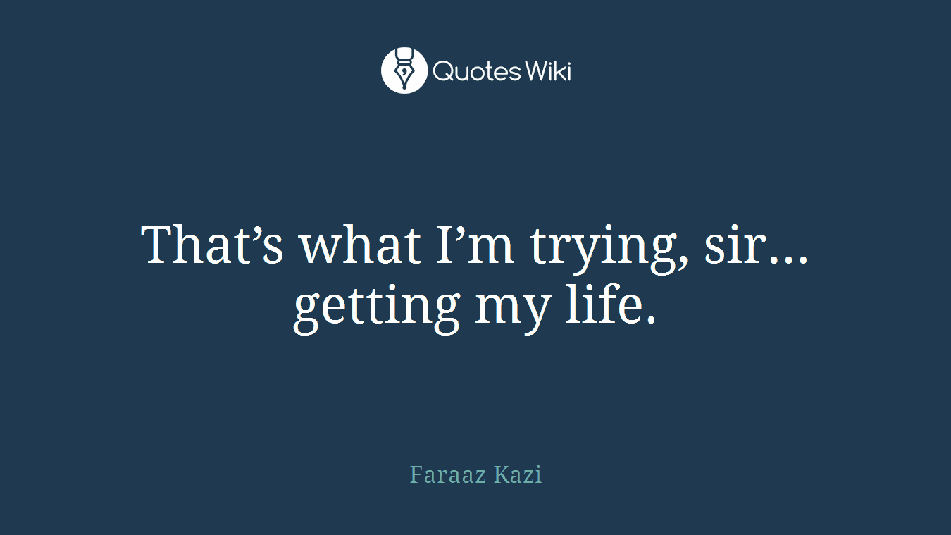 That’s what I’m trying, sir… getting my life.