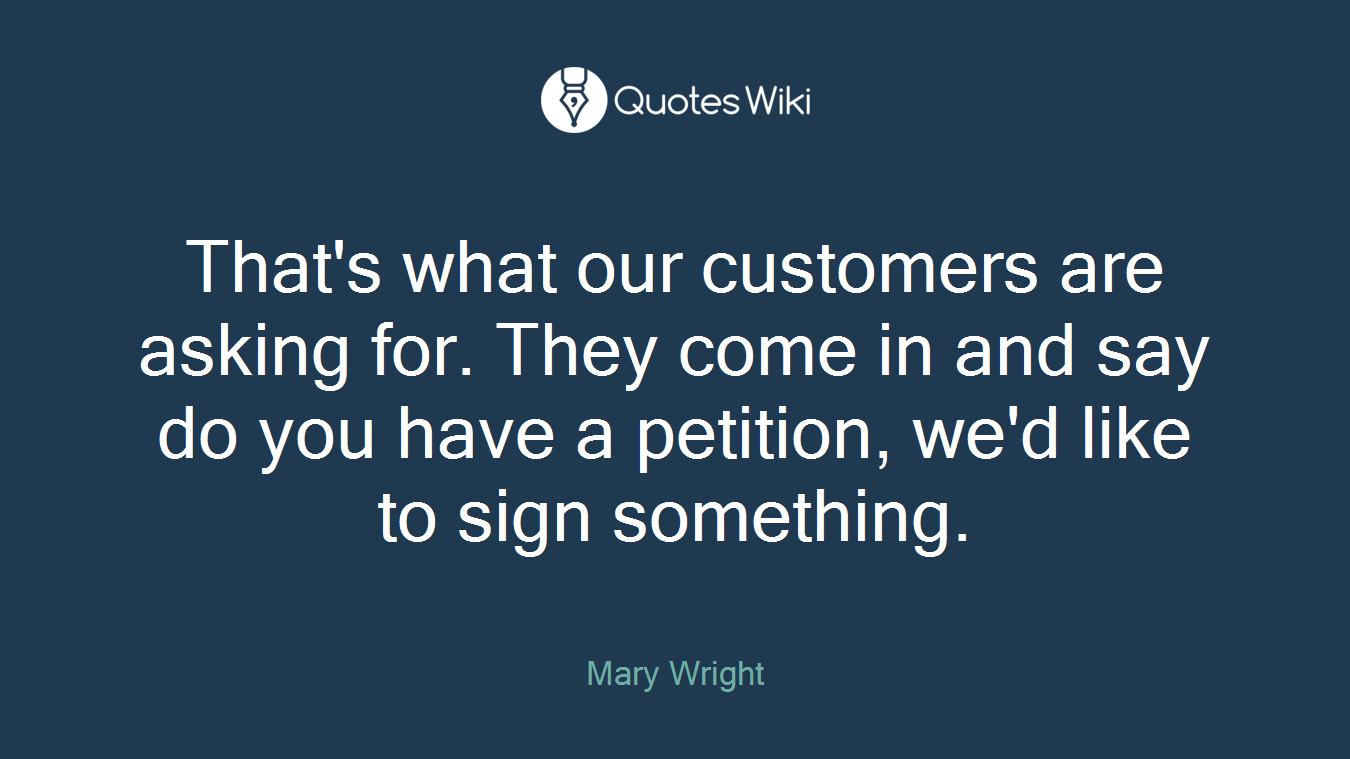 That's what our customers are asking for. They come in and say do you have a petition, we'd like to sign something.