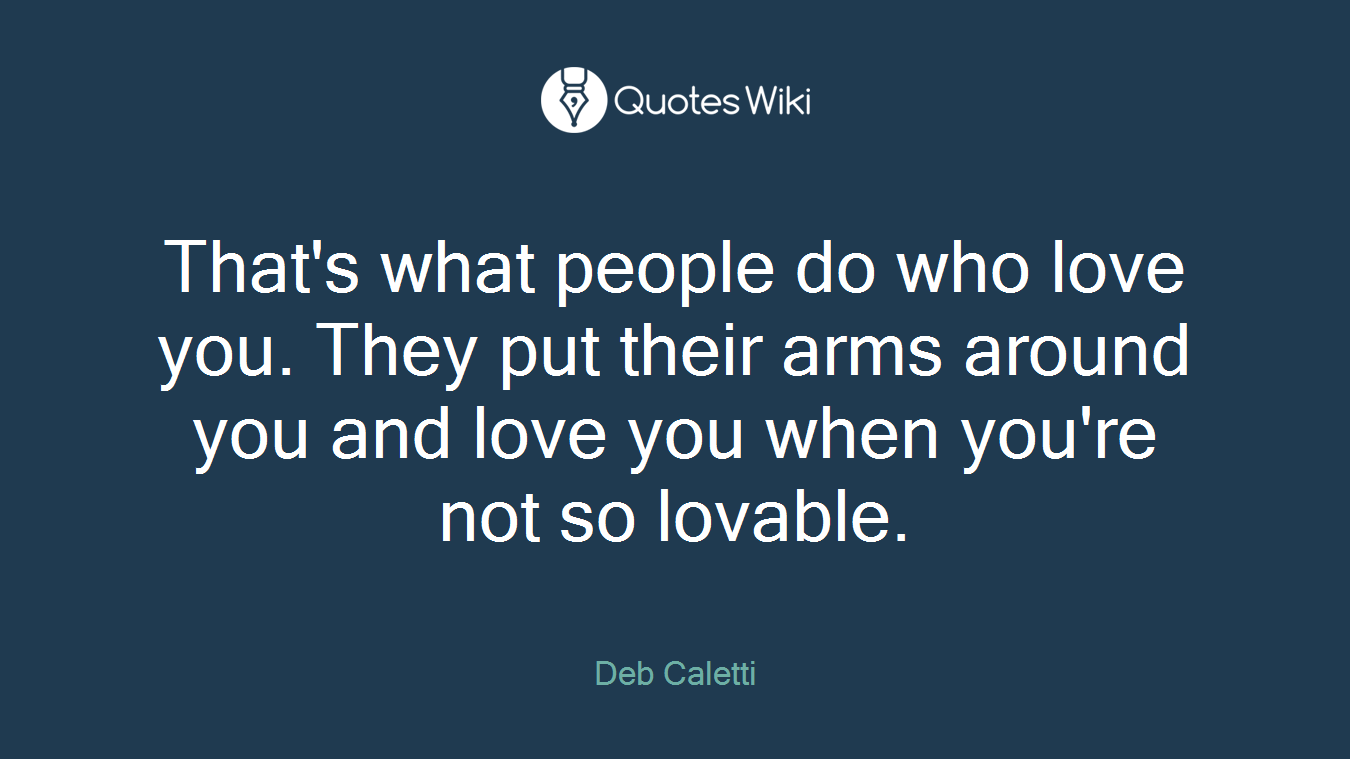 That's what people do who love you. They put their arms around you and love you when you're not so lovable.