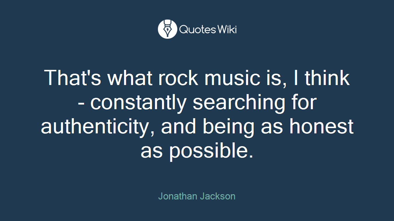 That's what rock music is, I think - constantly searching for authenticity, and being as honest as possible.
