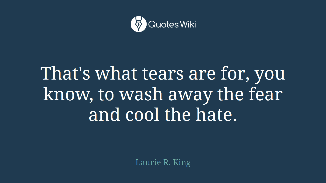 That's what tears are for, you know, to wash away the fear and cool the hate.