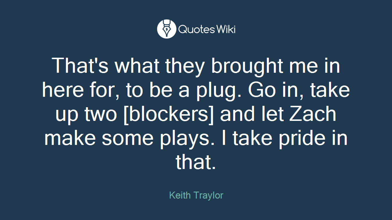 That's what they brought me in here for, to be a plug. Go in, take up two [blockers] and let Zach make some plays. I take pride in that.