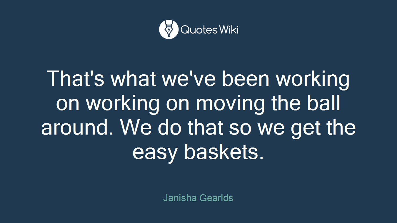 That's what we've been working on working on moving the ball around. We do that so we get the easy baskets.